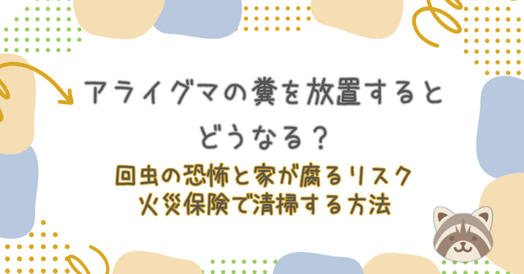 アライグマの糞を放置するとどうなる？回虫の恐怖と家が腐るリスク、火災保険で清掃する方法